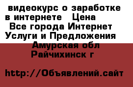 видеокурс о заработке в интернете › Цена ­ 970 - Все города Интернет » Услуги и Предложения   . Амурская обл.,Райчихинск г.
